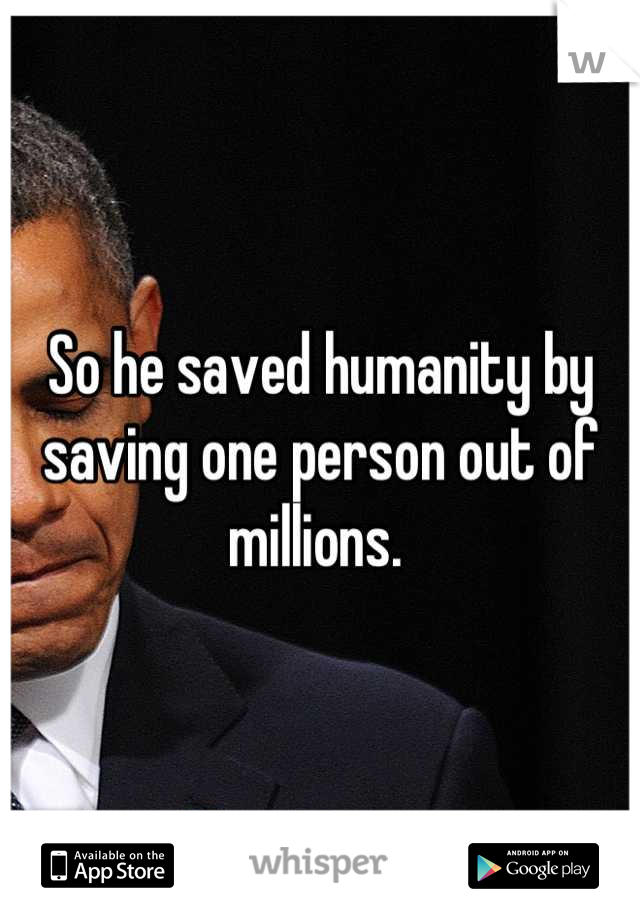 So he saved humanity by saving one person out of millions. 