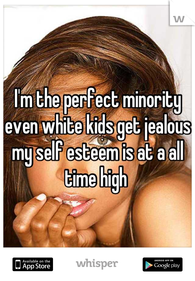 I'm the perfect minority even white kids get jealous my self esteem is at a all time high 