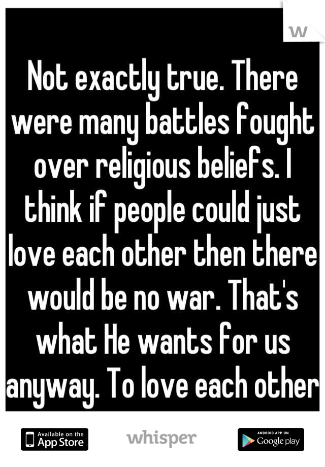 Not exactly true. There were many battles fought over religious beliefs. I think if people could just love each other then there would be no war. That's what He wants for us anyway. To love each other 