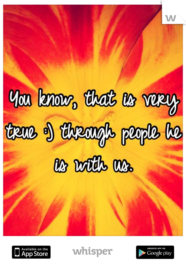 You know, that is very true :) through people he is with us.