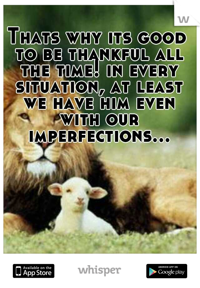 Thats why its good to be thankful all the time! in every situation, at least we have him even with our imperfections…