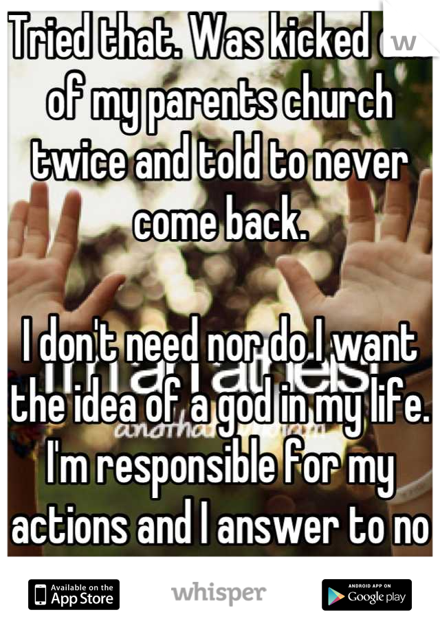 Tried that. Was kicked out of my parents church twice and told to never come back. 

I don't need nor do I want the idea of a god in my life. I'm responsible for my actions and I answer to no one. 