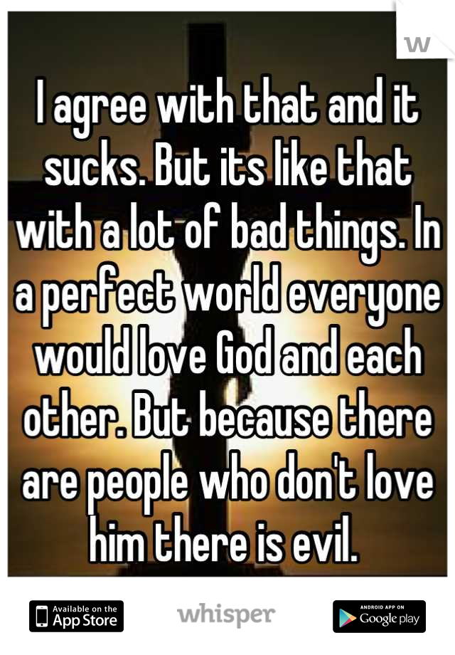 I agree with that and it sucks. But its like that with a lot of bad things. In a perfect world everyone would love God and each other. But because there are people who don't love him there is evil. 