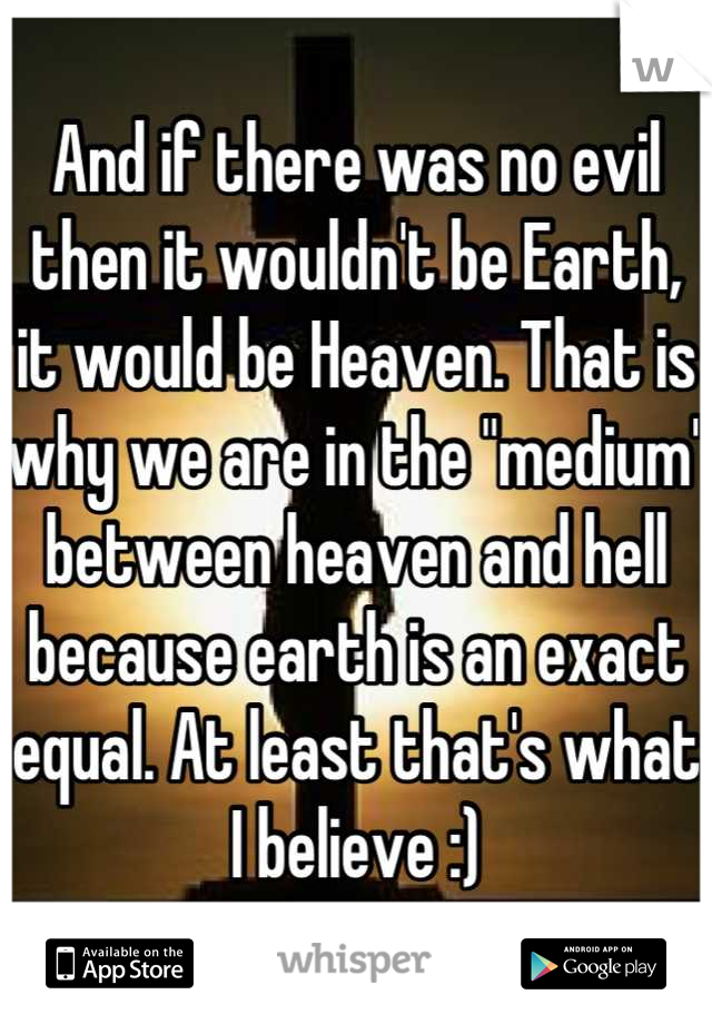 And if there was no evil then it wouldn't be Earth, it would be Heaven. That is why we are in the "medium" between heaven and hell because earth is an exact equal. At least that's what I believe :)