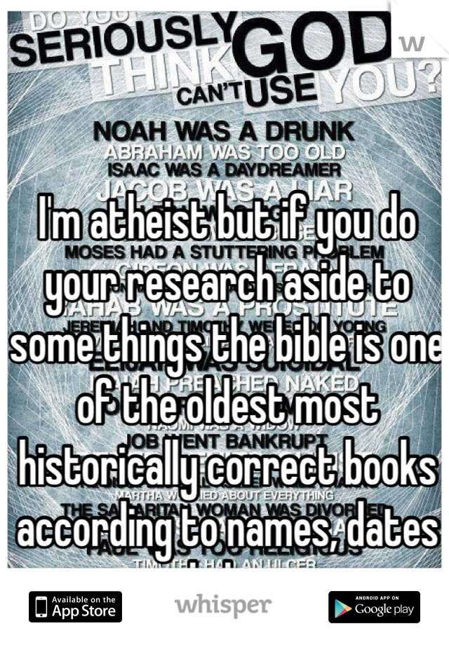 I'm atheist but if you do your research aside to some things the bible is one of the oldest most historically correct books according to names, dates and places 