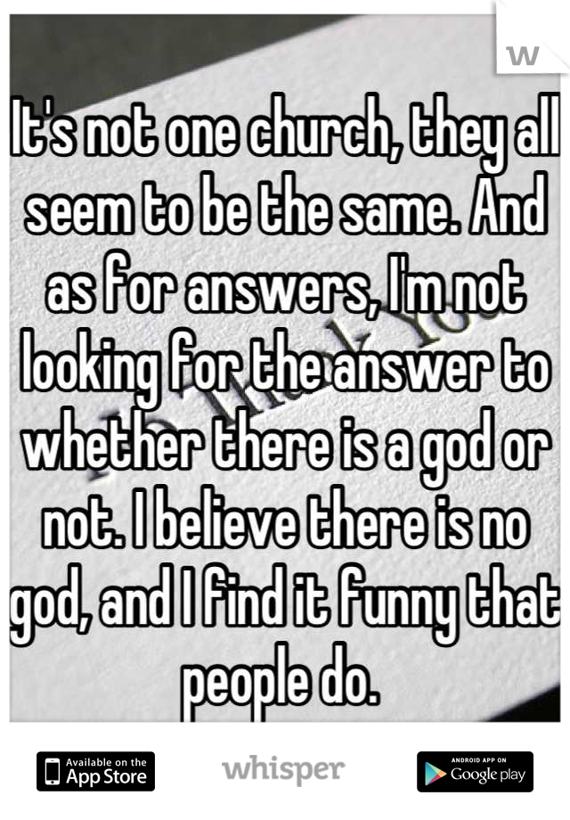 It's not one church, they all seem to be the same. And as for answers, I'm not looking for the answer to whether there is a god or not. I believe there is no god, and I find it funny that people do. 