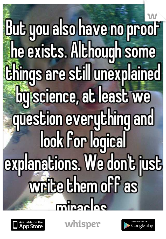 But you also have no proof he exists. Although some things are still unexplained by science, at least we question everything and look for logical explanations. We don't just write them off as miracles.