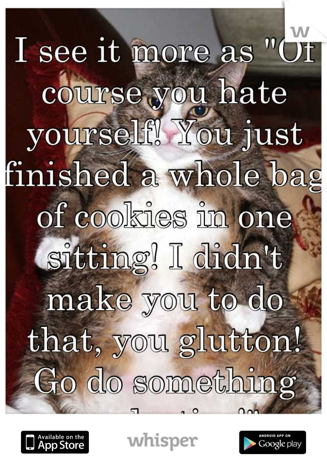 I see it more as "Of course you hate yourself! You just finished a whole bag of cookies in one sitting! I didn't make you to do that, you glutton! Go do something productive!"