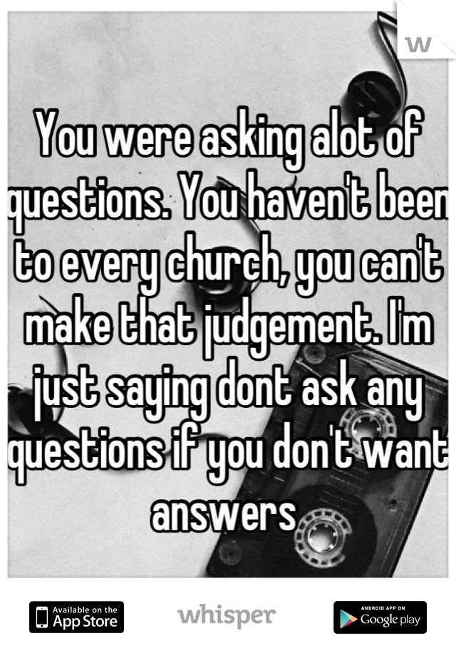 You were asking alot of questions. You haven't been to every church, you can't make that judgement. I'm just saying dont ask any questions if you don't want answers 