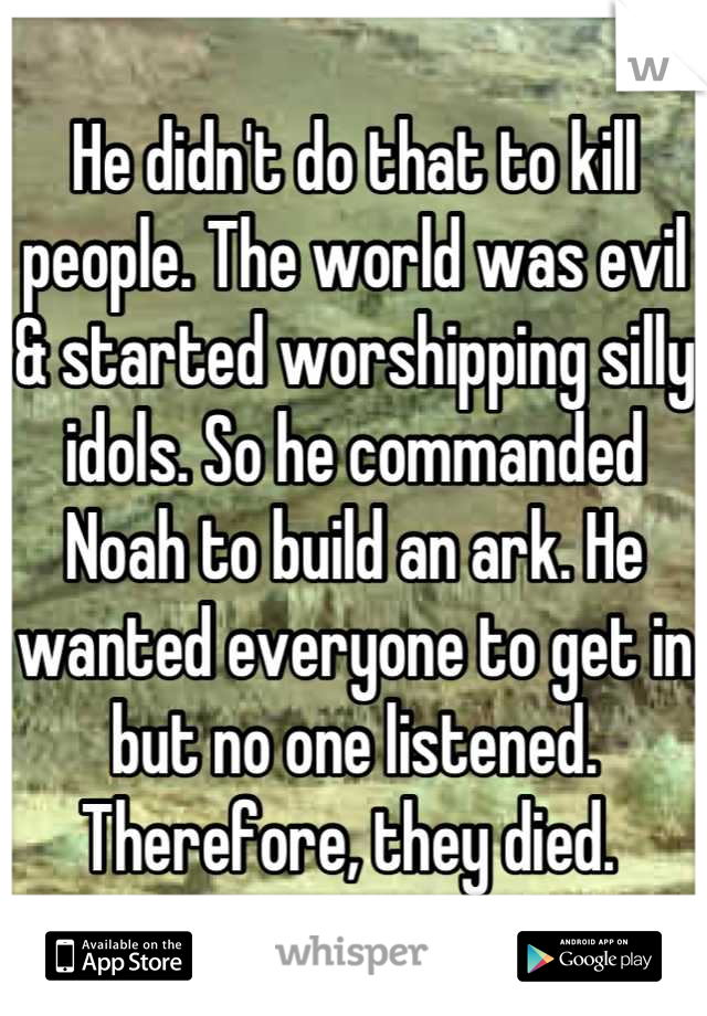 He didn't do that to kill people. The world was evil & started worshipping silly idols. So he commanded Noah to build an ark. He wanted everyone to get in but no one listened. Therefore, they died. 