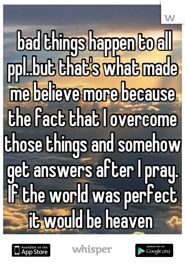  bad things happen to all ppl..but that's what made me believe more because the fact that I overcome those things and somehow get answers after I pray. If the world was perfect it would be heaven 