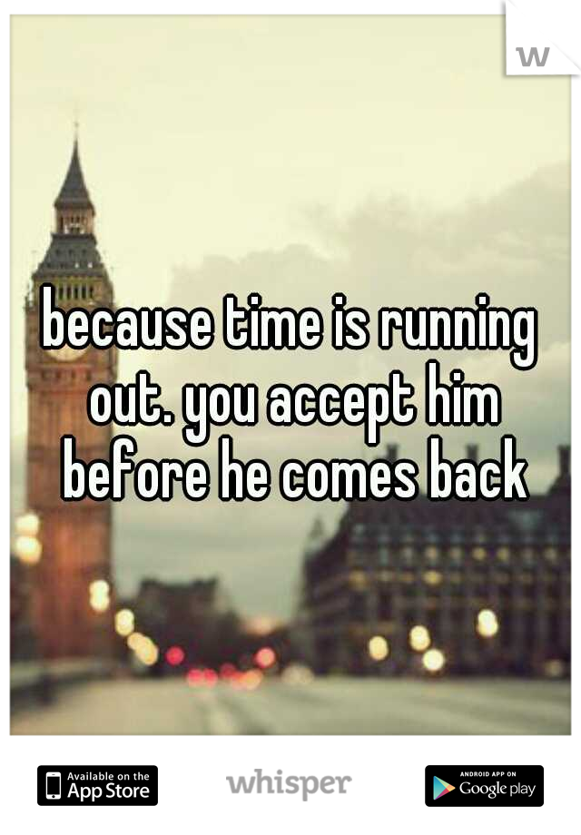 because time is running out. you accept him before he comes back