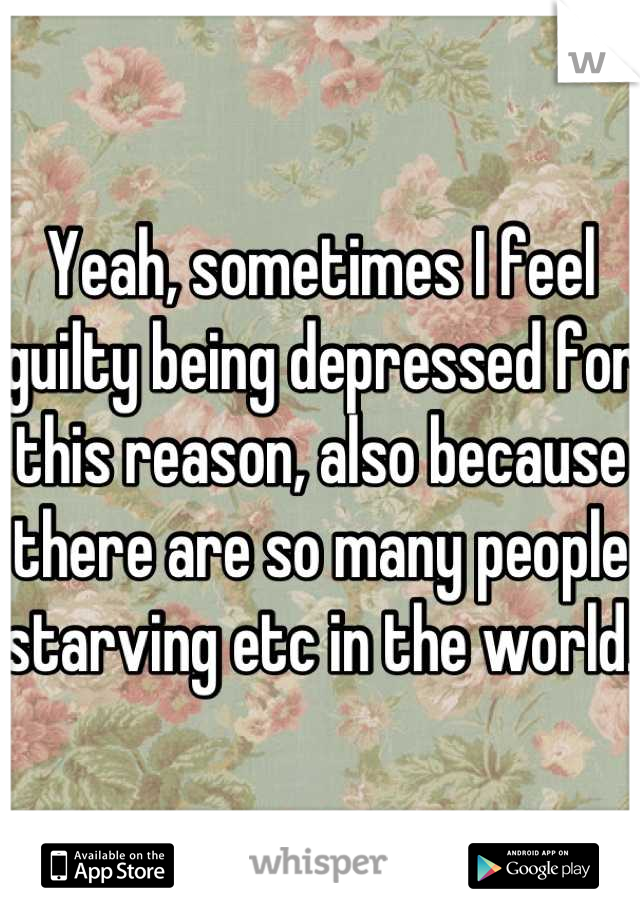 Yeah, sometimes I feel guilty being depressed for this reason, also because there are so many people starving etc in the world.