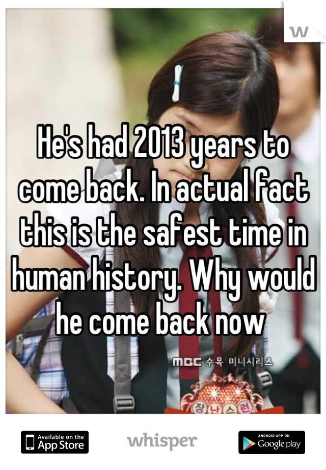 He's had 2013 years to come back. In actual fact this is the safest time in human history. Why would he come back now 