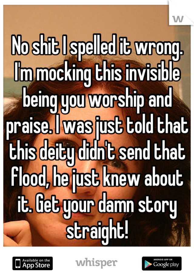 No shit I spelled it wrong. I'm mocking this invisible being you worship and praise. I was just told that this deity didn't send that flood, he just knew about it. Get your damn story straight!