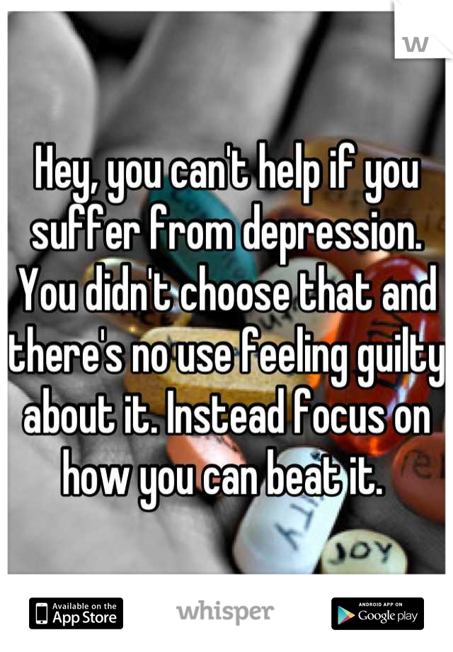 Hey, you can't help if you suffer from depression. You didn't choose that and there's no use feeling guilty about it. Instead focus on how you can beat it. 