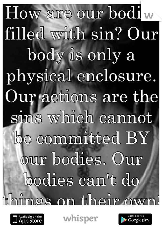 How are our bodies filled with sin? Our body is only a physical enclosure. Our actions are the sins which cannot be committed BY our bodies. Our bodies can't do things on their own; they are vessels.