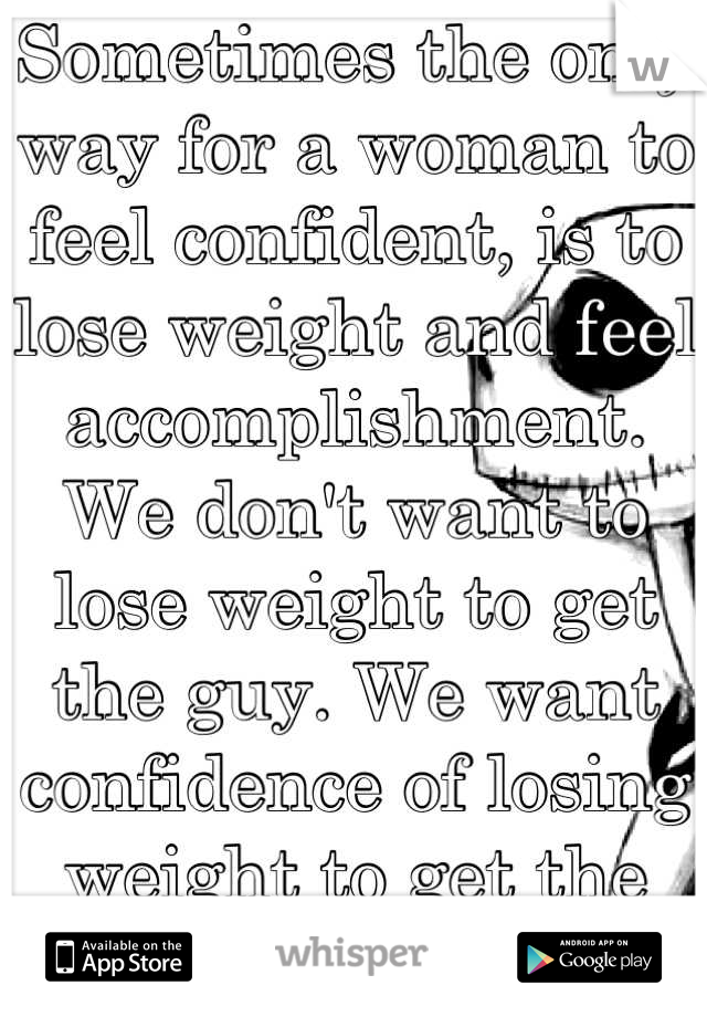 Sometimes the only way for a woman to feel confident, is to lose weight and feel accomplishment. We don't want to lose weight to get the guy. We want confidence of losing weight to get the guy. 