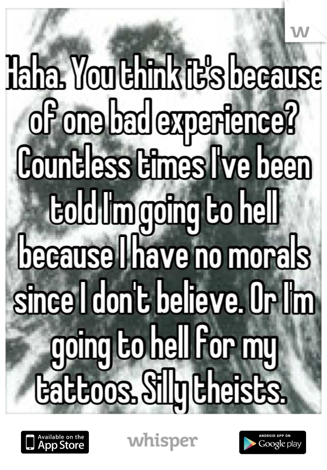 Haha. You think it's because of one bad experience? Countless times I've been told I'm going to hell because I have no morals since I don't believe. Or I'm going to hell for my tattoos. Silly theists. 