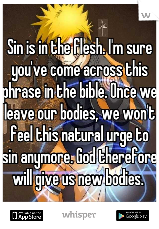 Sin is in the flesh. I'm sure you've come across this phrase in the bible. Once we leave our bodies, we won't feel this natural urge to sin anymore. God therefore will give us new bodies. 