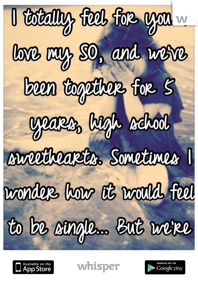 I totally feel for you. I love my SO, and we've been together for 5 years, high school sweethearts. Sometimes I wonder how it would feel to be single... But we're perfect for each other.