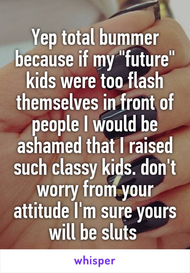 Yep total bummer because if my "future" kids were too flash themselves in front of people I would be ashamed that I raised such classy kids. don't worry from your attitude I'm sure yours will be sluts 