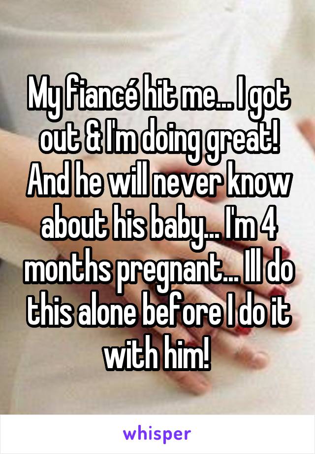 My fiancé hit me... I got out & I'm doing great! And he will never know about his baby... I'm 4 months pregnant... Ill do this alone before I do it with him! 