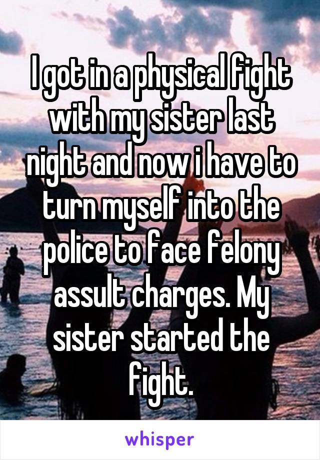 I got in a physical fight with my sister last night and now i have to turn myself into the police to face felony assult charges. My sister started the fight.