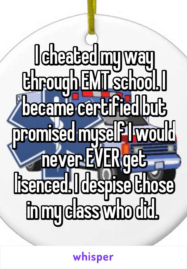 I cheated my way through EMT school. I became certified but promised myself I would never EVER get lisenced. I despise those in my class who did. 