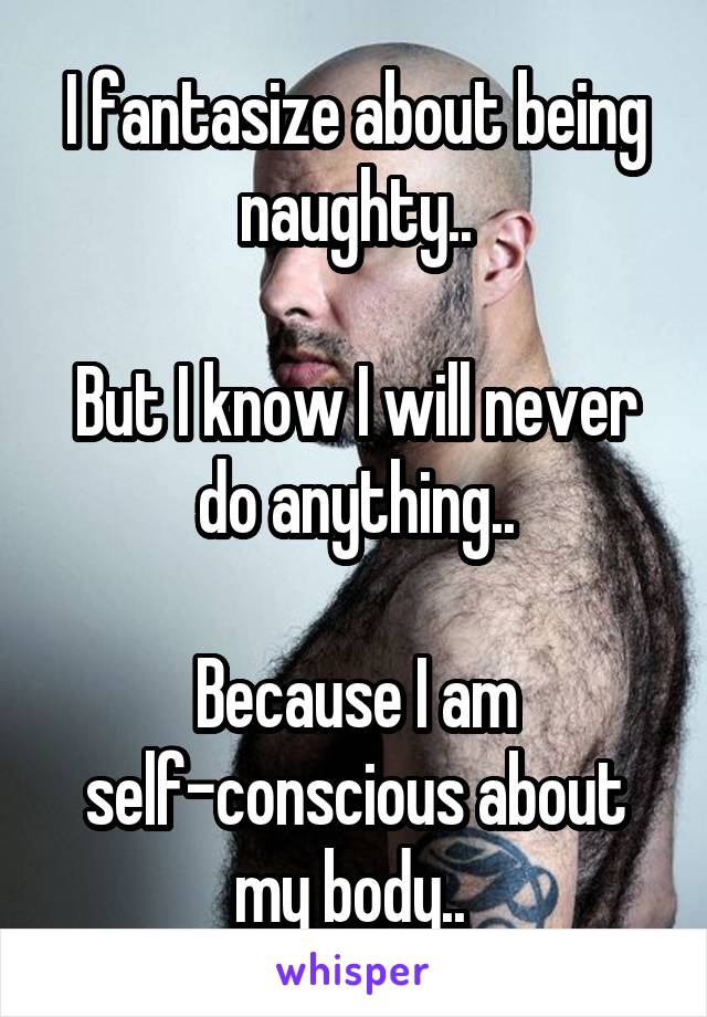 I fantasize about being naughty..

But I know I will never do anything..

Because I am self-conscious about my body.. 