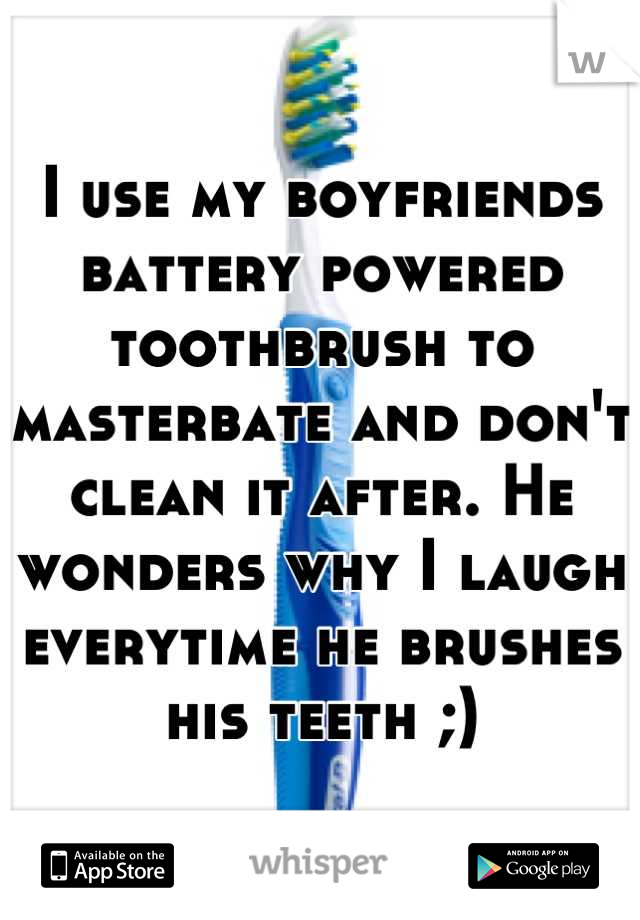 I use my boyfriends battery powered toothbrush to masterbate and don't clean it after. He wonders why I laugh everytime he brushes his teeth ;)