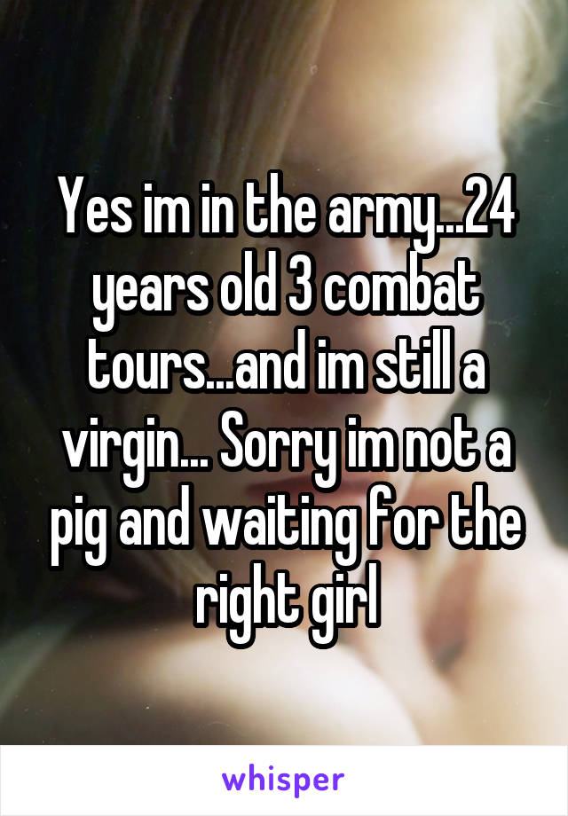 Yes im in the army...24 years old 3 combat tours...and im still a virgin... Sorry im not a pig and waiting for the right girl