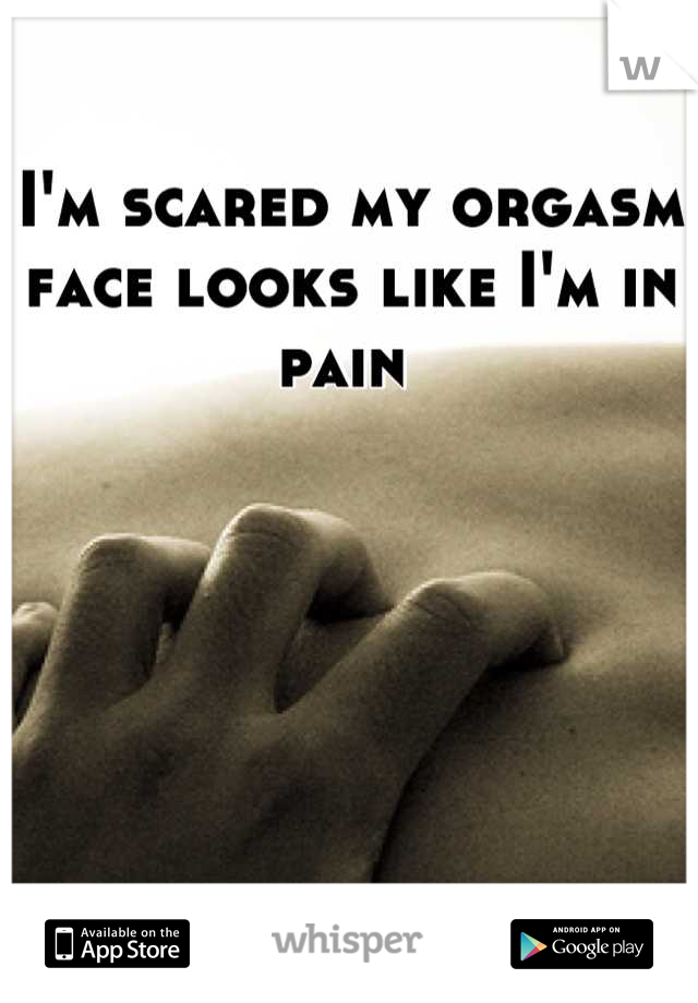 I m scared my orgasm face looks like I m in pain