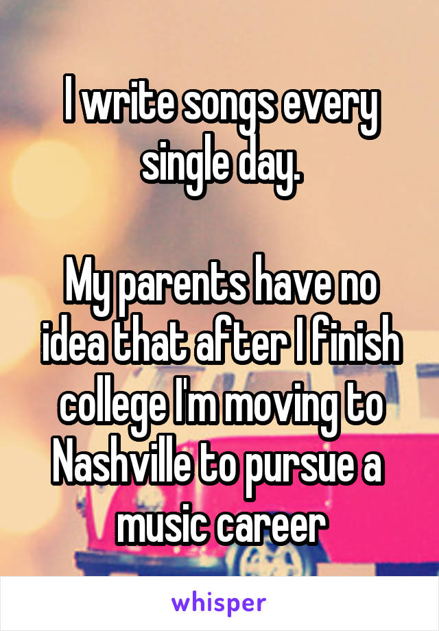 I write songs every single day.

My parents have no idea that after I finish college I'm moving to Nashville to pursue a 
music career