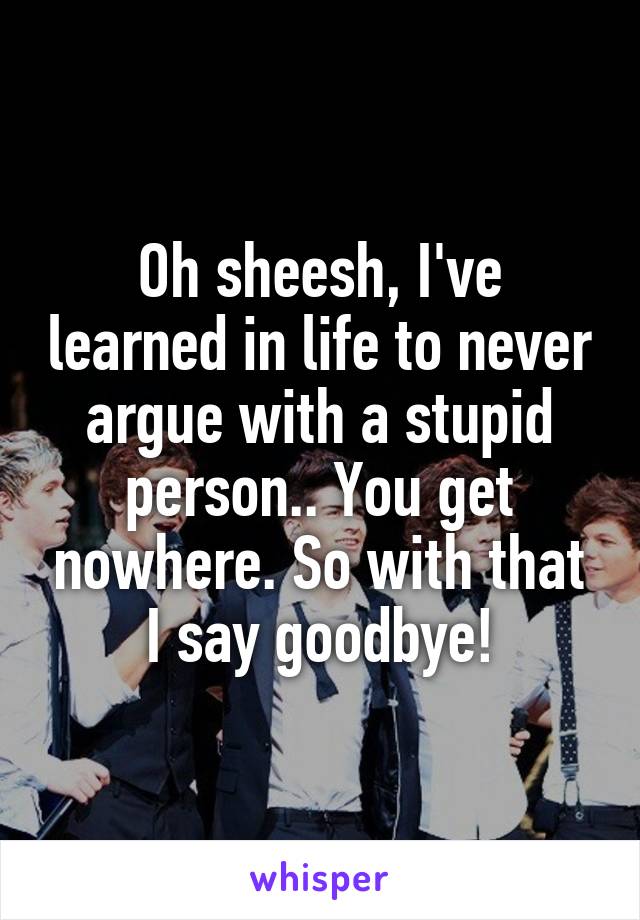 Oh sheesh, I've learned in life to never argue with a stupid person.. You get nowhere. So with that I say goodbye!