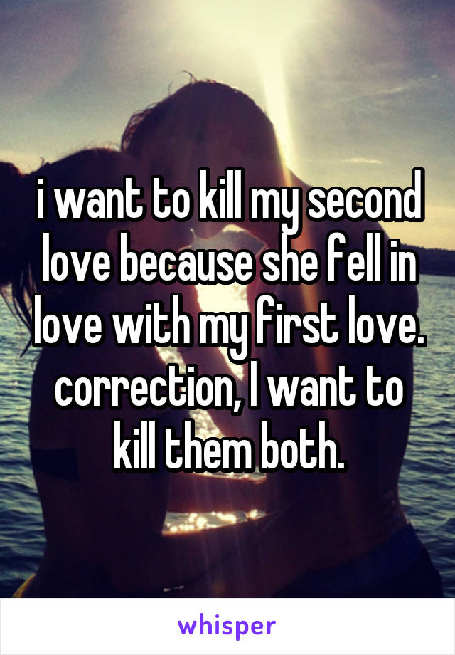 i want to kill my second love because she fell in love with my first love. correction, I want to kill them both.
