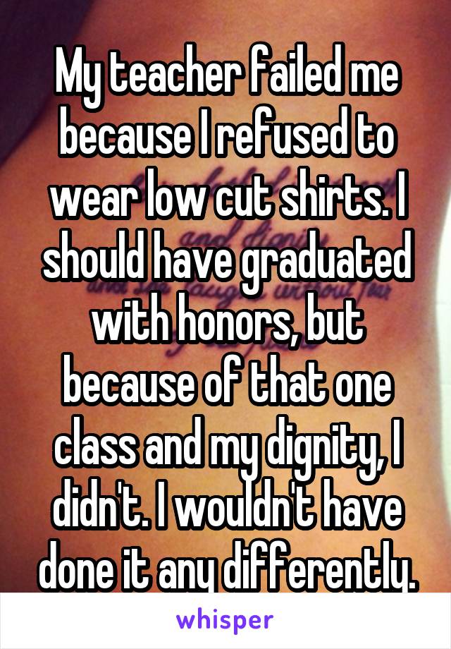 My teacher failed me because I refused to wear low cut shirts. I should have graduated with honors, but because of that one class and my dignity, I didn't. I wouldn't have done it any differently.