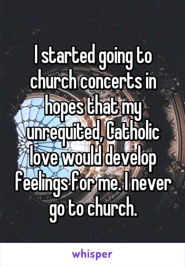 I started going to church concerts in hopes that my unrequited, Catholic love would develop feelings for me. I never go to church.