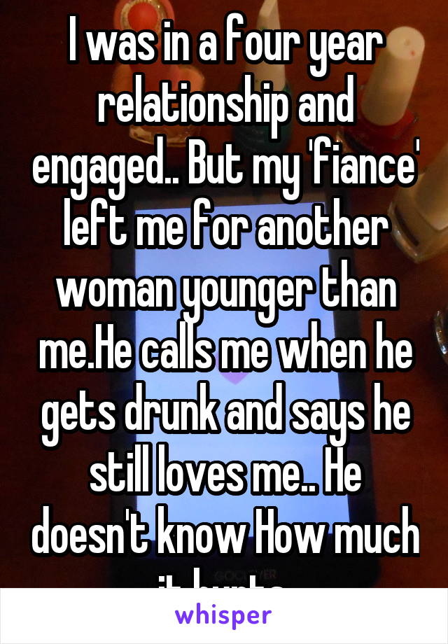 I was in a four year relationship and engaged.. But my 'fiance' left me for another woman younger than me.He calls me when he gets drunk and says he still loves me.. He doesn't know How much it hurts.