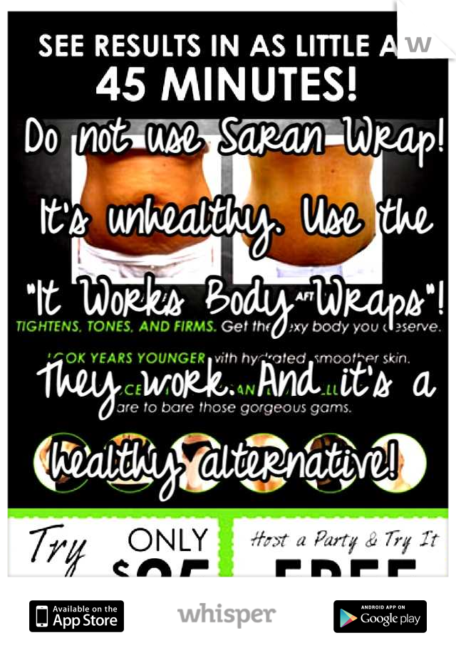 Do not use Saran Wrap! It's unhealthy. Use the "It Works Body Wraps"! They work. And it's a healthy alternative! 