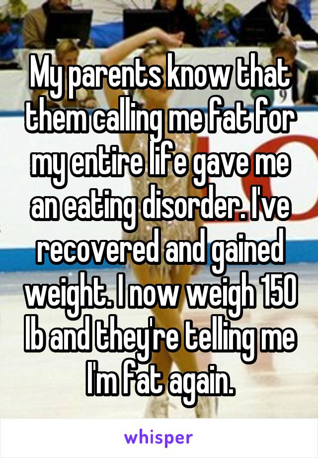 My parents know that them calling me fat for my entire life gave me an eating disorder. I've recovered and gained weight. I now weigh 150 lb and they're telling me I'm fat again.