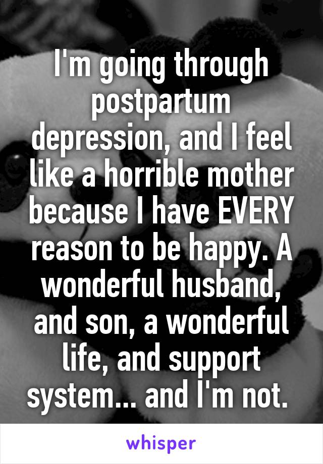 I'm going through postpartum depression, and I feel like a horrible mother because I have EVERY reason to be happy. A wonderful husband, and son, a wonderful life, and support system... and I'm not. 
