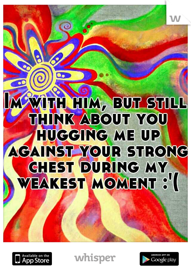Im with him, but still think about you hugging me up against your strong chest during my weakest moment :'(