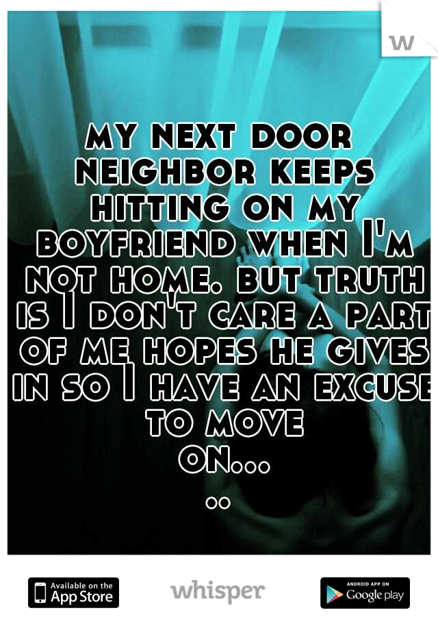 my next door neighbor keeps hitting on my boyfriend when I'm not home. but truth is I don't care a part of me hopes he gives in so I have an excuse to move on.....