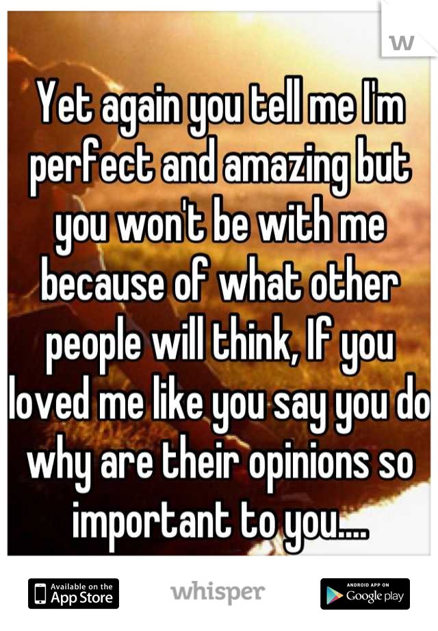 Yet again you tell me I'm perfect and amazing but you won't be with me because of what other people will think, If you loved me like you say you do why are their opinions so important to you....