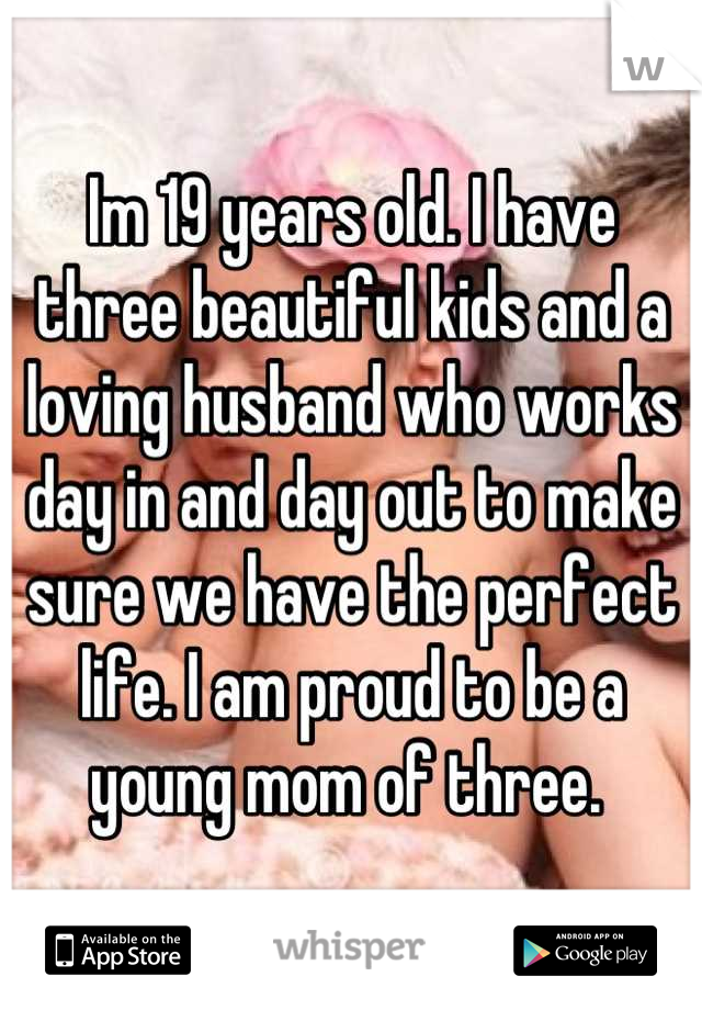 Im 19 years old. I have three beautiful kids and a loving husband who works day in and day out to make sure we have the perfect life. I am proud to be a young mom of three. 