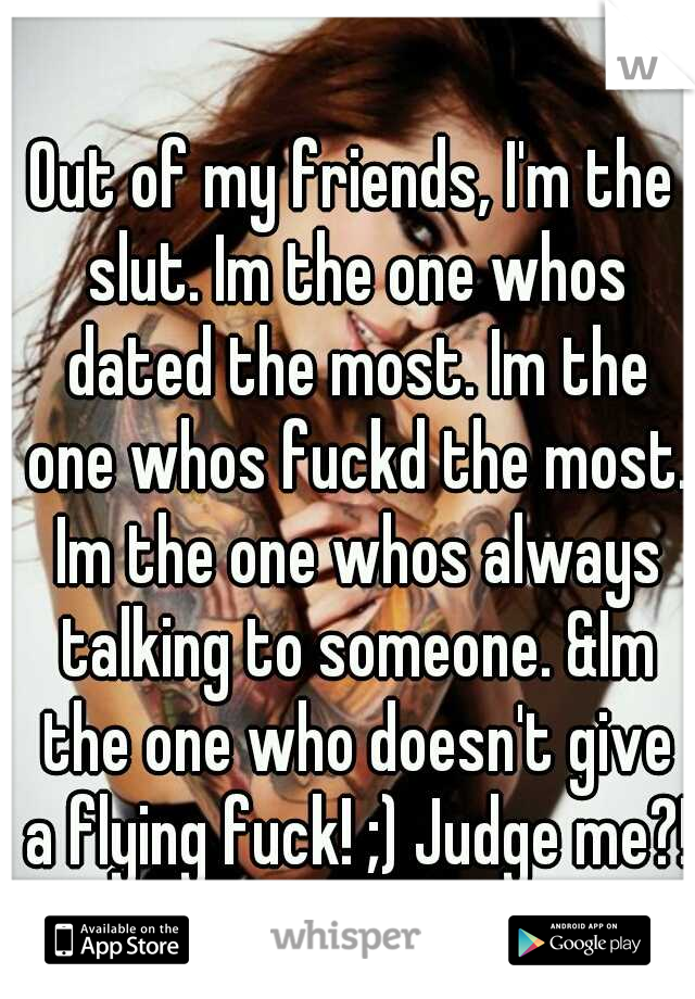 Out of my friends, I'm the slut. Im the one whos dated the most. Im the one whos fuckd the most. Im the one whos always talking to someone. &Im the one who doesn't give a flying fuck! ;) Judge me?!