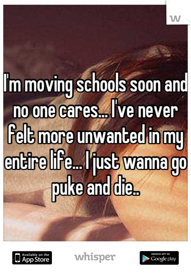 I'm moving schools soon and no one cares... I've never felt more unwanted in my entire life... I just wanna go puke and die..