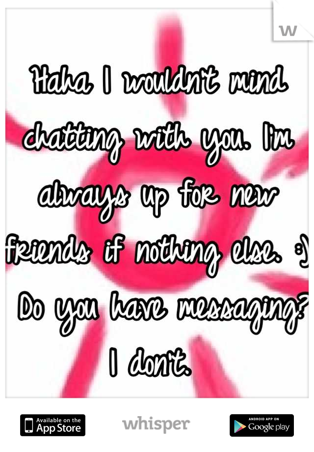 Haha I wouldn't mind chatting with you. I'm always up for new friends if nothing else. :)
 Do you have messaging? I don't. 