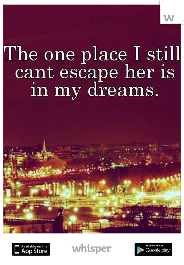 The one place I still cant escape her is in my dreams.